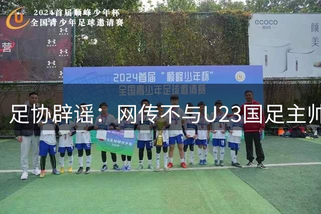 足协辟谣：网传不与U23国足主帅安东尼奥续约 均为虚假消息